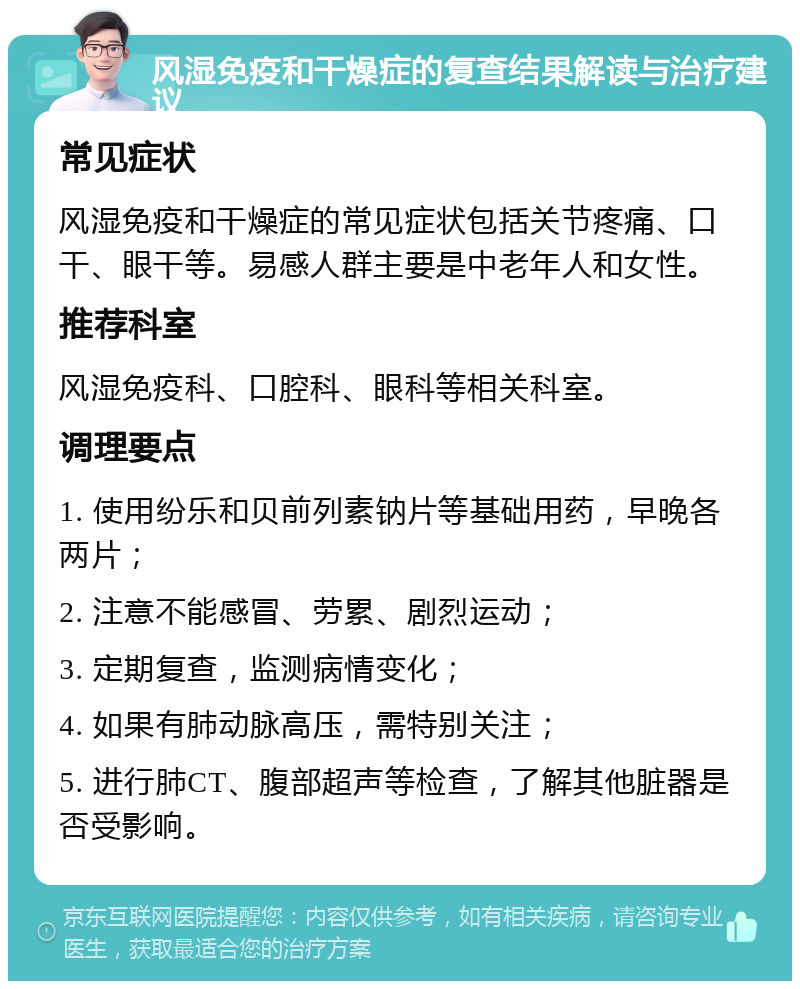 风湿免疫和干燥症的复查结果解读与治疗建议 常见症状 风湿免疫和干燥症的常见症状包括关节疼痛、口干、眼干等。易感人群主要是中老年人和女性。 推荐科室 风湿免疫科、口腔科、眼科等相关科室。 调理要点 1. 使用纷乐和贝前列素钠片等基础用药，早晚各两片； 2. 注意不能感冒、劳累、剧烈运动； 3. 定期复查，监测病情变化； 4. 如果有肺动脉高压，需特别关注； 5. 进行肺CT、腹部超声等检查，了解其他脏器是否受影响。