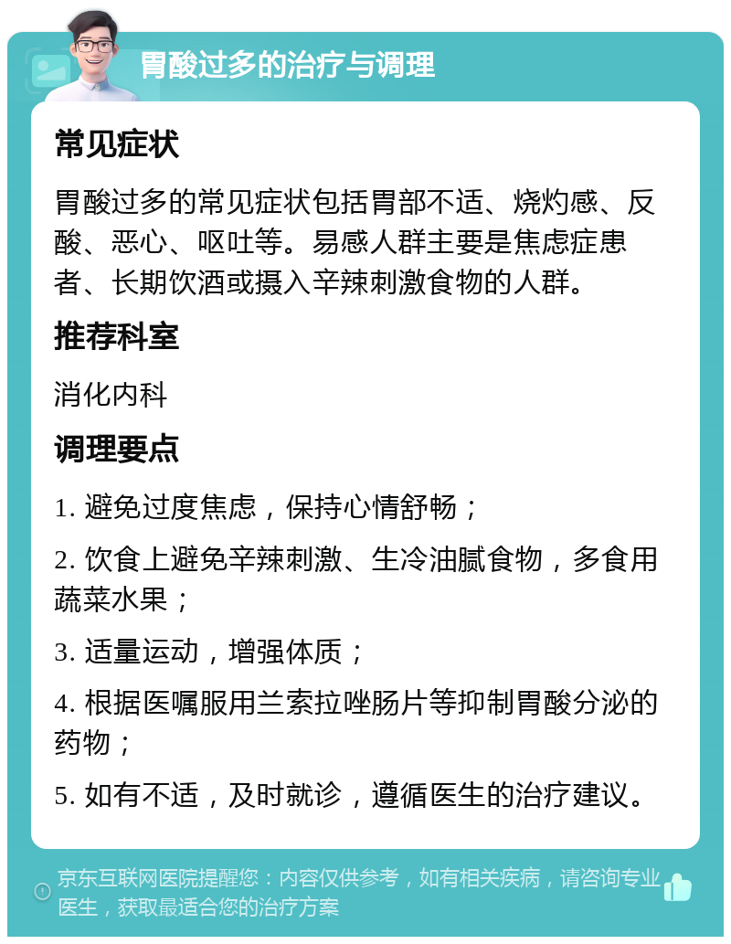 胃酸过多的治疗与调理 常见症状 胃酸过多的常见症状包括胃部不适、烧灼感、反酸、恶心、呕吐等。易感人群主要是焦虑症患者、长期饮酒或摄入辛辣刺激食物的人群。 推荐科室 消化内科 调理要点 1. 避免过度焦虑，保持心情舒畅； 2. 饮食上避免辛辣刺激、生冷油腻食物，多食用蔬菜水果； 3. 适量运动，增强体质； 4. 根据医嘱服用兰索拉唑肠片等抑制胃酸分泌的药物； 5. 如有不适，及时就诊，遵循医生的治疗建议。