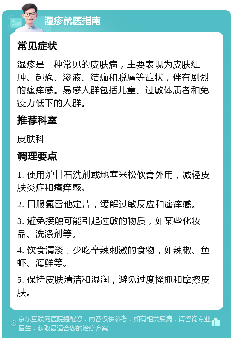 湿疹就医指南 常见症状 湿疹是一种常见的皮肤病，主要表现为皮肤红肿、起疱、渗液、结痂和脱屑等症状，伴有剧烈的瘙痒感。易感人群包括儿童、过敏体质者和免疫力低下的人群。 推荐科室 皮肤科 调理要点 1. 使用炉甘石洗剂或地塞米松软膏外用，减轻皮肤炎症和瘙痒感。 2. 口服氯雷他定片，缓解过敏反应和瘙痒感。 3. 避免接触可能引起过敏的物质，如某些化妆品、洗涤剂等。 4. 饮食清淡，少吃辛辣刺激的食物，如辣椒、鱼虾、海鲜等。 5. 保持皮肤清洁和湿润，避免过度搔抓和摩擦皮肤。