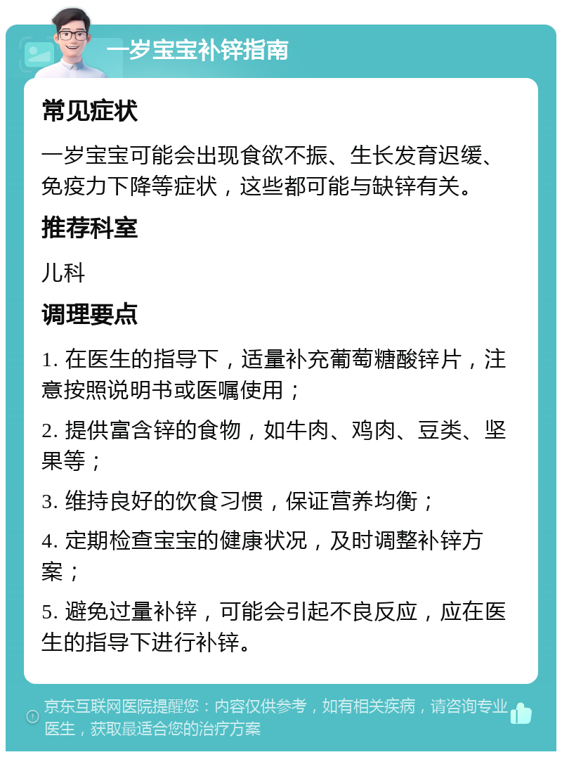 一岁宝宝补锌指南 常见症状 一岁宝宝可能会出现食欲不振、生长发育迟缓、免疫力下降等症状，这些都可能与缺锌有关。 推荐科室 儿科 调理要点 1. 在医生的指导下，适量补充葡萄糖酸锌片，注意按照说明书或医嘱使用； 2. 提供富含锌的食物，如牛肉、鸡肉、豆类、坚果等； 3. 维持良好的饮食习惯，保证营养均衡； 4. 定期检查宝宝的健康状况，及时调整补锌方案； 5. 避免过量补锌，可能会引起不良反应，应在医生的指导下进行补锌。