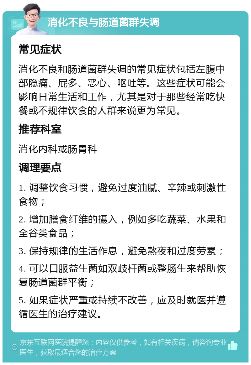 消化不良与肠道菌群失调 常见症状 消化不良和肠道菌群失调的常见症状包括左腹中部隐痛、屁多、恶心、呕吐等。这些症状可能会影响日常生活和工作，尤其是对于那些经常吃快餐或不规律饮食的人群来说更为常见。 推荐科室 消化内科或肠胃科 调理要点 1. 调整饮食习惯，避免过度油腻、辛辣或刺激性食物； 2. 增加膳食纤维的摄入，例如多吃蔬菜、水果和全谷类食品； 3. 保持规律的生活作息，避免熬夜和过度劳累； 4. 可以口服益生菌如双歧杆菌或整肠生来帮助恢复肠道菌群平衡； 5. 如果症状严重或持续不改善，应及时就医并遵循医生的治疗建议。