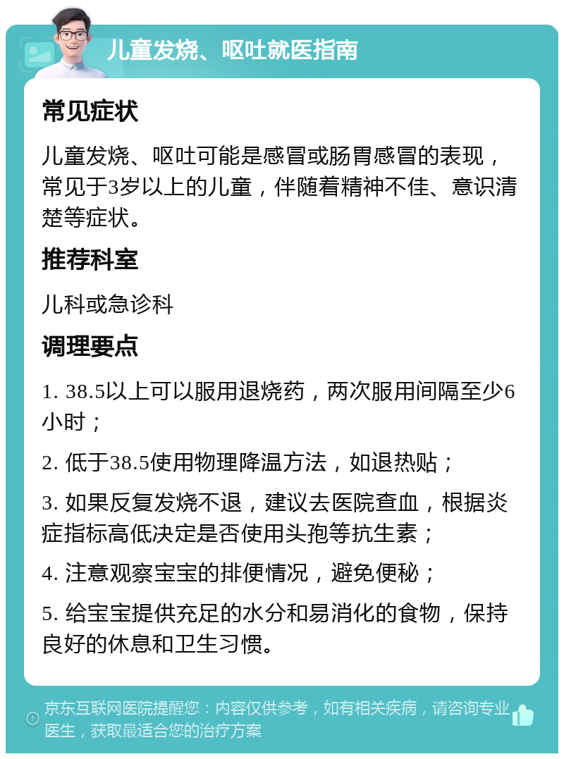 儿童发烧、呕吐就医指南 常见症状 儿童发烧、呕吐可能是感冒或肠胃感冒的表现，常见于3岁以上的儿童，伴随着精神不佳、意识清楚等症状。 推荐科室 儿科或急诊科 调理要点 1. 38.5以上可以服用退烧药，两次服用间隔至少6小时； 2. 低于38.5使用物理降温方法，如退热贴； 3. 如果反复发烧不退，建议去医院查血，根据炎症指标高低决定是否使用头孢等抗生素； 4. 注意观察宝宝的排便情况，避免便秘； 5. 给宝宝提供充足的水分和易消化的食物，保持良好的休息和卫生习惯。