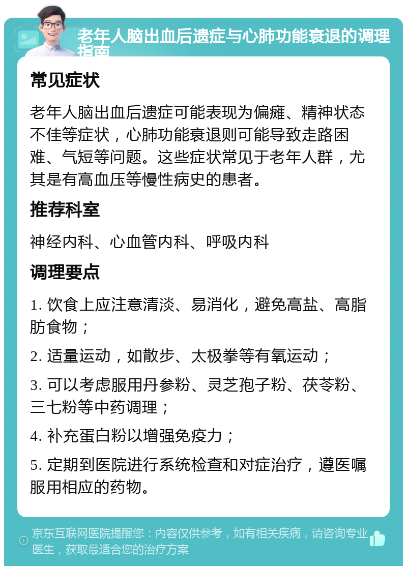 老年人脑出血后遗症与心肺功能衰退的调理指南 常见症状 老年人脑出血后遗症可能表现为偏瘫、精神状态不佳等症状，心肺功能衰退则可能导致走路困难、气短等问题。这些症状常见于老年人群，尤其是有高血压等慢性病史的患者。 推荐科室 神经内科、心血管内科、呼吸内科 调理要点 1. 饮食上应注意清淡、易消化，避免高盐、高脂肪食物； 2. 适量运动，如散步、太极拳等有氧运动； 3. 可以考虑服用丹参粉、灵芝孢子粉、茯苓粉、三七粉等中药调理； 4. 补充蛋白粉以增强免疫力； 5. 定期到医院进行系统检查和对症治疗，遵医嘱服用相应的药物。