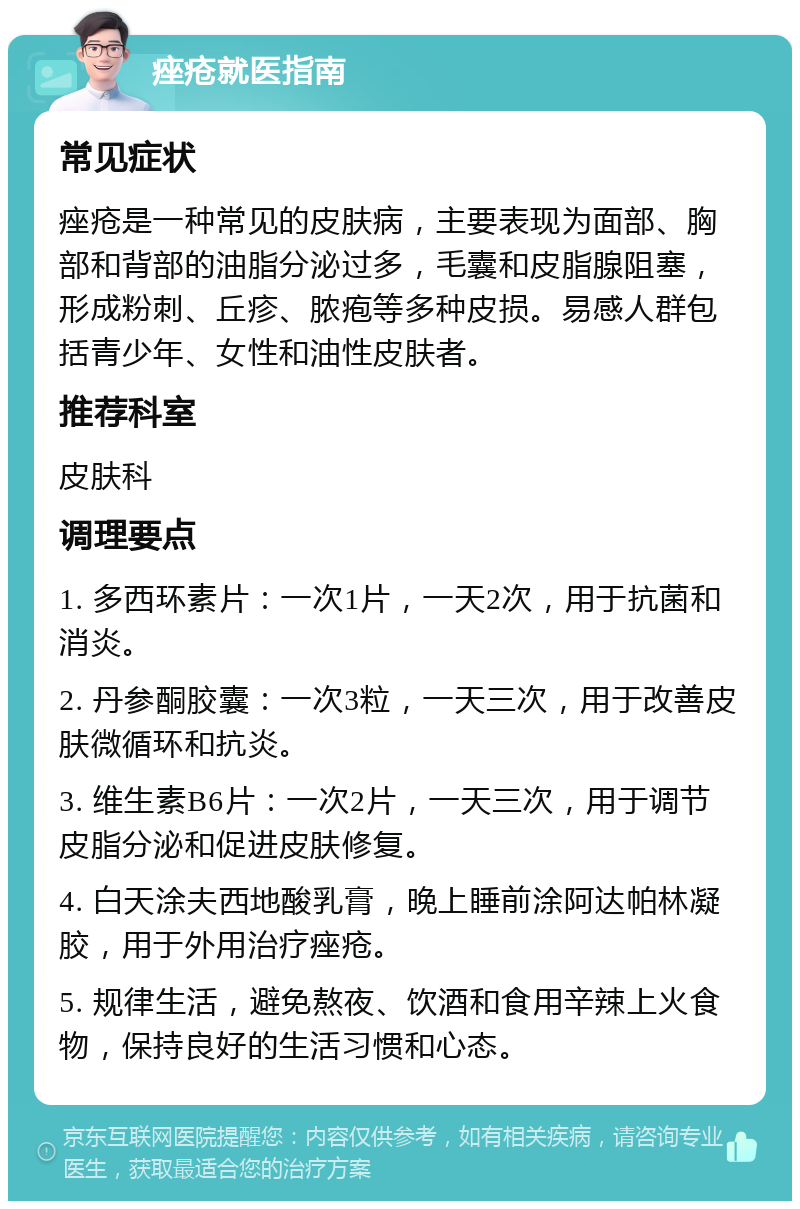 痤疮就医指南 常见症状 痤疮是一种常见的皮肤病，主要表现为面部、胸部和背部的油脂分泌过多，毛囊和皮脂腺阻塞，形成粉刺、丘疹、脓疱等多种皮损。易感人群包括青少年、女性和油性皮肤者。 推荐科室 皮肤科 调理要点 1. 多西环素片：一次1片，一天2次，用于抗菌和消炎。 2. 丹参酮胶囊：一次3粒，一天三次，用于改善皮肤微循环和抗炎。 3. 维生素B6片：一次2片，一天三次，用于调节皮脂分泌和促进皮肤修复。 4. 白天涂夫西地酸乳膏，晚上睡前涂阿达帕林凝胶，用于外用治疗痤疮。 5. 规律生活，避免熬夜、饮酒和食用辛辣上火食物，保持良好的生活习惯和心态。