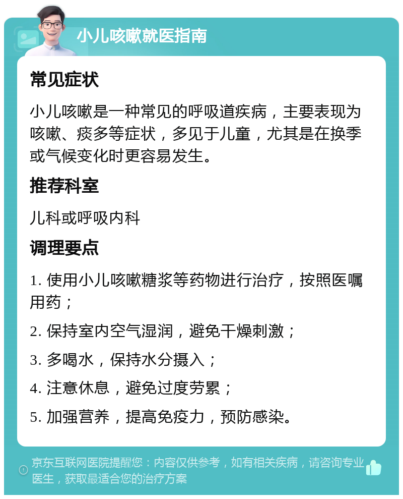 小儿咳嗽就医指南 常见症状 小儿咳嗽是一种常见的呼吸道疾病，主要表现为咳嗽、痰多等症状，多见于儿童，尤其是在换季或气候变化时更容易发生。 推荐科室 儿科或呼吸内科 调理要点 1. 使用小儿咳嗽糖浆等药物进行治疗，按照医嘱用药； 2. 保持室内空气湿润，避免干燥刺激； 3. 多喝水，保持水分摄入； 4. 注意休息，避免过度劳累； 5. 加强营养，提高免疫力，预防感染。