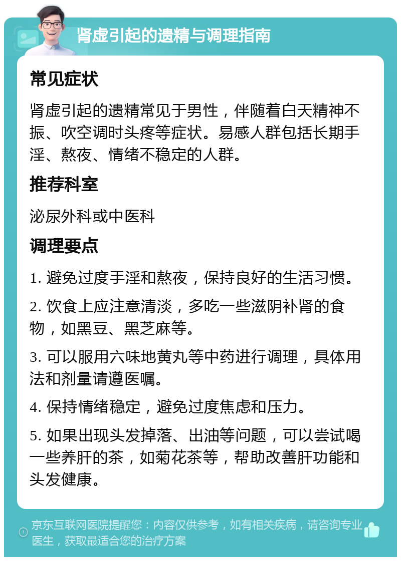 肾虚引起的遗精与调理指南 常见症状 肾虚引起的遗精常见于男性，伴随着白天精神不振、吹空调时头疼等症状。易感人群包括长期手淫、熬夜、情绪不稳定的人群。 推荐科室 泌尿外科或中医科 调理要点 1. 避免过度手淫和熬夜，保持良好的生活习惯。 2. 饮食上应注意清淡，多吃一些滋阴补肾的食物，如黑豆、黑芝麻等。 3. 可以服用六味地黄丸等中药进行调理，具体用法和剂量请遵医嘱。 4. 保持情绪稳定，避免过度焦虑和压力。 5. 如果出现头发掉落、出油等问题，可以尝试喝一些养肝的茶，如菊花茶等，帮助改善肝功能和头发健康。