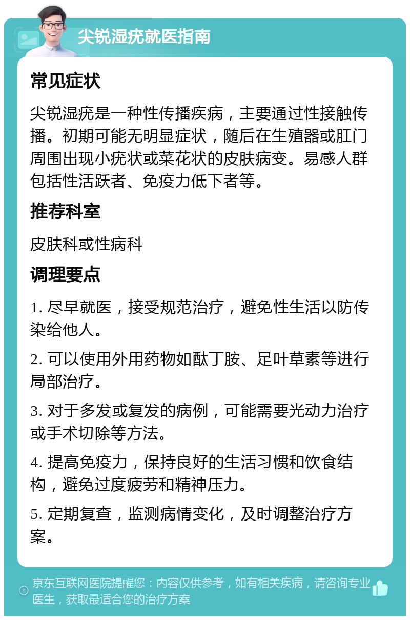 尖锐湿疣就医指南 常见症状 尖锐湿疣是一种性传播疾病，主要通过性接触传播。初期可能无明显症状，随后在生殖器或肛门周围出现小疣状或菜花状的皮肤病变。易感人群包括性活跃者、免疫力低下者等。 推荐科室 皮肤科或性病科 调理要点 1. 尽早就医，接受规范治疗，避免性生活以防传染给他人。 2. 可以使用外用药物如酞丁胺、足叶草素等进行局部治疗。 3. 对于多发或复发的病例，可能需要光动力治疗或手术切除等方法。 4. 提高免疫力，保持良好的生活习惯和饮食结构，避免过度疲劳和精神压力。 5. 定期复查，监测病情变化，及时调整治疗方案。