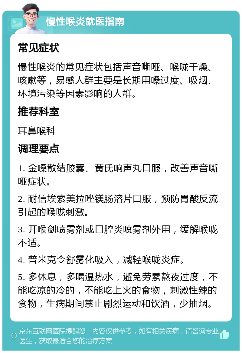 慢性喉炎就医指南 常见症状 慢性喉炎的常见症状包括声音嘶哑、喉咙干燥、咳嗽等，易感人群主要是长期用嗓过度、吸烟、环境污染等因素影响的人群。 推荐科室 耳鼻喉科 调理要点 1. 金嗓散结胶囊、黄氏响声丸口服，改善声音嘶哑症状。 2. 耐信埃索美拉唑镁肠溶片口服，预防胃酸反流引起的喉咙刺激。 3. 开喉剑喷雾剂或口腔炎喷雾剂外用，缓解喉咙不适。 4. 普米克令舒雾化吸入，减轻喉咙炎症。 5. 多休息，多喝温热水，避免劳累熬夜过度，不能吃凉的冷的，不能吃上火的食物，刺激性辣的食物，生病期间禁止剧烈运动和饮酒，少抽烟。