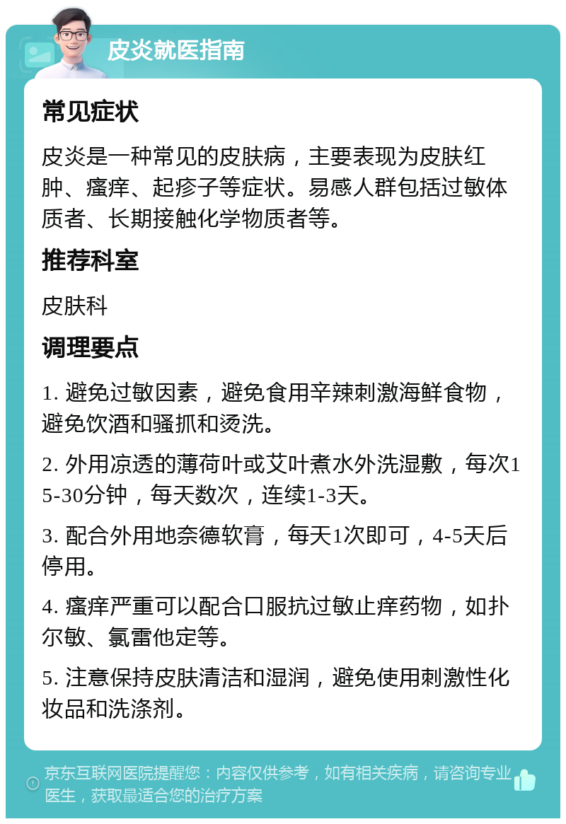 皮炎就医指南 常见症状 皮炎是一种常见的皮肤病，主要表现为皮肤红肿、瘙痒、起疹子等症状。易感人群包括过敏体质者、长期接触化学物质者等。 推荐科室 皮肤科 调理要点 1. 避免过敏因素，避免食用辛辣刺激海鲜食物，避免饮酒和骚抓和烫洗。 2. 外用凉透的薄荷叶或艾叶煮水外洗湿敷，每次15-30分钟，每天数次，连续1-3天。 3. 配合外用地奈德软膏，每天1次即可，4-5天后停用。 4. 瘙痒严重可以配合口服抗过敏止痒药物，如扑尔敏、氯雷他定等。 5. 注意保持皮肤清洁和湿润，避免使用刺激性化妆品和洗涤剂。