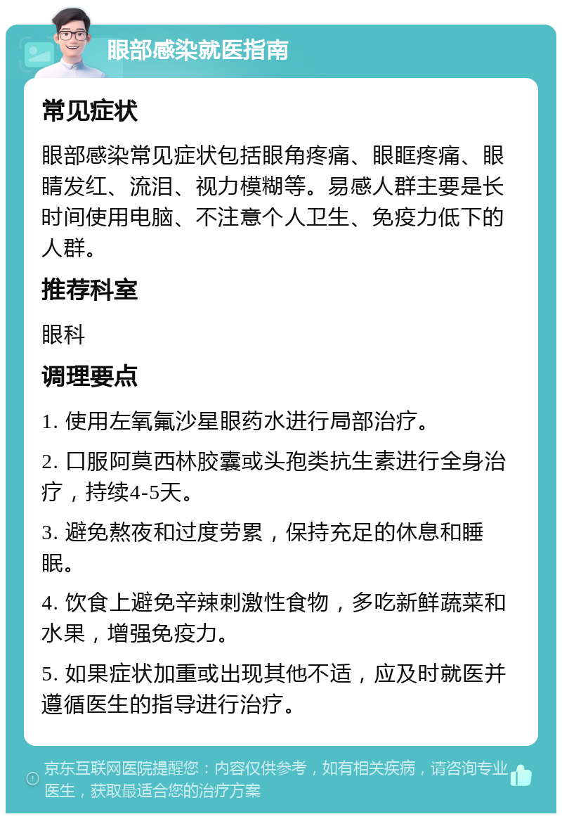 眼部感染就医指南 常见症状 眼部感染常见症状包括眼角疼痛、眼眶疼痛、眼睛发红、流泪、视力模糊等。易感人群主要是长时间使用电脑、不注意个人卫生、免疫力低下的人群。 推荐科室 眼科 调理要点 1. 使用左氧氟沙星眼药水进行局部治疗。 2. 口服阿莫西林胶囊或头孢类抗生素进行全身治疗，持续4-5天。 3. 避免熬夜和过度劳累，保持充足的休息和睡眠。 4. 饮食上避免辛辣刺激性食物，多吃新鲜蔬菜和水果，增强免疫力。 5. 如果症状加重或出现其他不适，应及时就医并遵循医生的指导进行治疗。