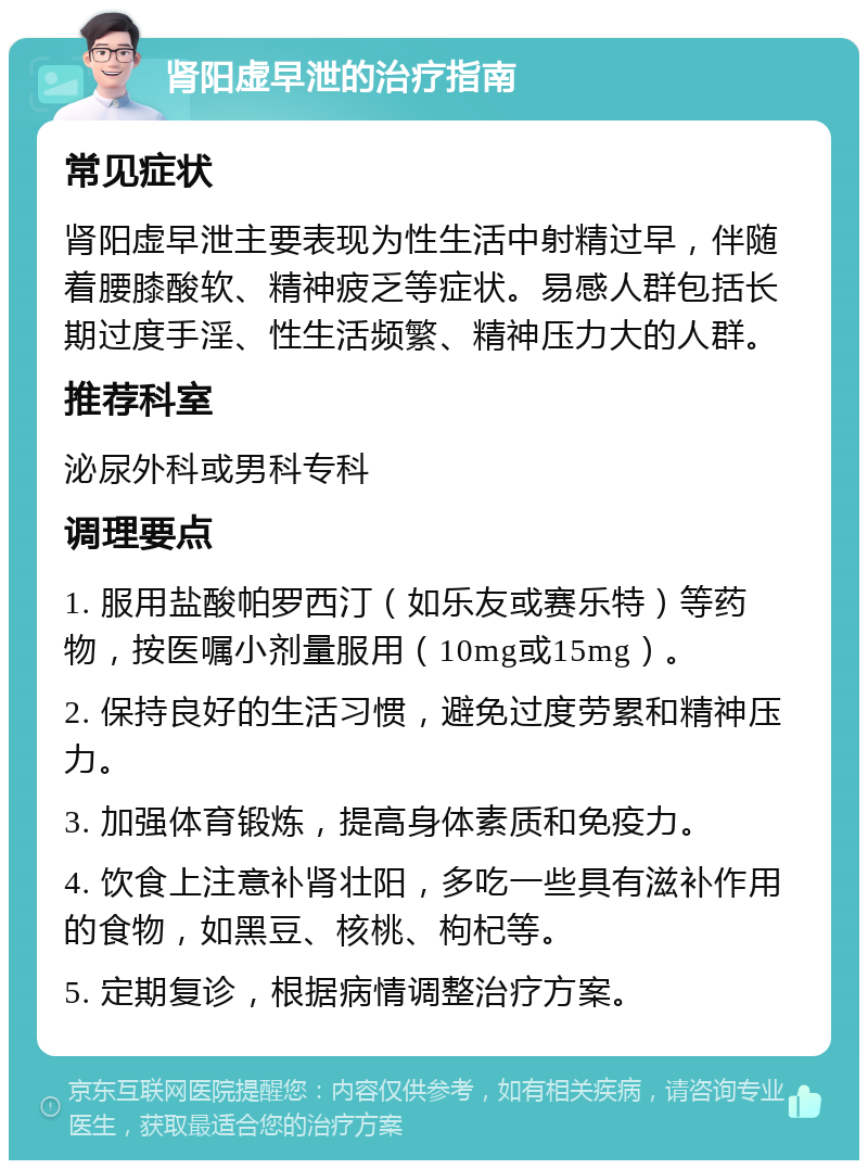 肾阳虚早泄的治疗指南 常见症状 肾阳虚早泄主要表现为性生活中射精过早，伴随着腰膝酸软、精神疲乏等症状。易感人群包括长期过度手淫、性生活频繁、精神压力大的人群。 推荐科室 泌尿外科或男科专科 调理要点 1. 服用盐酸帕罗西汀（如乐友或赛乐特）等药物，按医嘱小剂量服用（10mg或15mg）。 2. 保持良好的生活习惯，避免过度劳累和精神压力。 3. 加强体育锻炼，提高身体素质和免疫力。 4. 饮食上注意补肾壮阳，多吃一些具有滋补作用的食物，如黑豆、核桃、枸杞等。 5. 定期复诊，根据病情调整治疗方案。