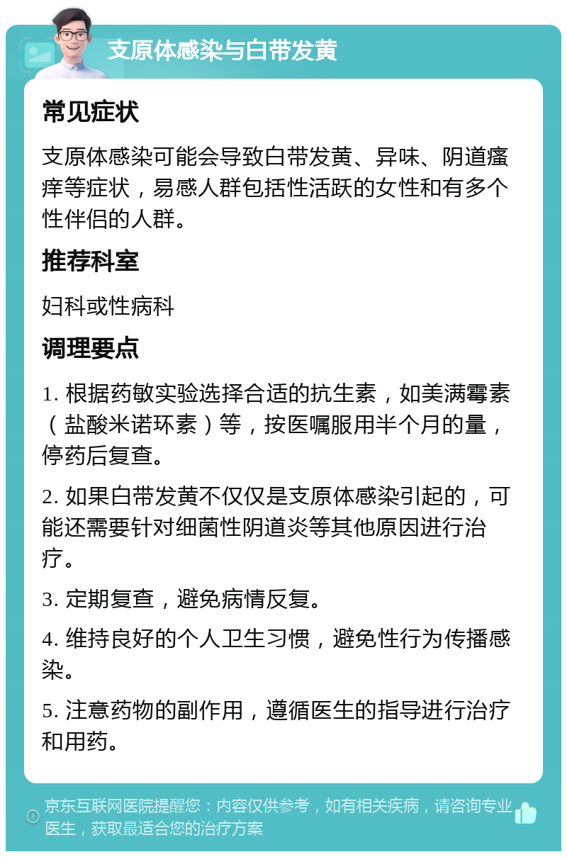 支原体感染与白带发黄 常见症状 支原体感染可能会导致白带发黄、异味、阴道瘙痒等症状，易感人群包括性活跃的女性和有多个性伴侣的人群。 推荐科室 妇科或性病科 调理要点 1. 根据药敏实验选择合适的抗生素，如美满霉素（盐酸米诺环素）等，按医嘱服用半个月的量，停药后复查。 2. 如果白带发黄不仅仅是支原体感染引起的，可能还需要针对细菌性阴道炎等其他原因进行治疗。 3. 定期复查，避免病情反复。 4. 维持良好的个人卫生习惯，避免性行为传播感染。 5. 注意药物的副作用，遵循医生的指导进行治疗和用药。