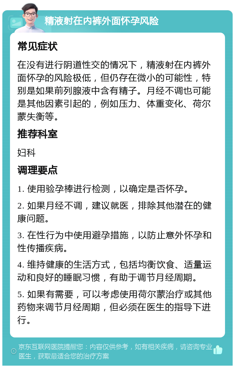 精液射在内裤外面怀孕风险 常见症状 在没有进行阴道性交的情况下，精液射在内裤外面怀孕的风险极低，但仍存在微小的可能性，特别是如果前列腺液中含有精子。月经不调也可能是其他因素引起的，例如压力、体重变化、荷尔蒙失衡等。 推荐科室 妇科 调理要点 1. 使用验孕棒进行检测，以确定是否怀孕。 2. 如果月经不调，建议就医，排除其他潜在的健康问题。 3. 在性行为中使用避孕措施，以防止意外怀孕和性传播疾病。 4. 维持健康的生活方式，包括均衡饮食、适量运动和良好的睡眠习惯，有助于调节月经周期。 5. 如果有需要，可以考虑使用荷尔蒙治疗或其他药物来调节月经周期，但必须在医生的指导下进行。