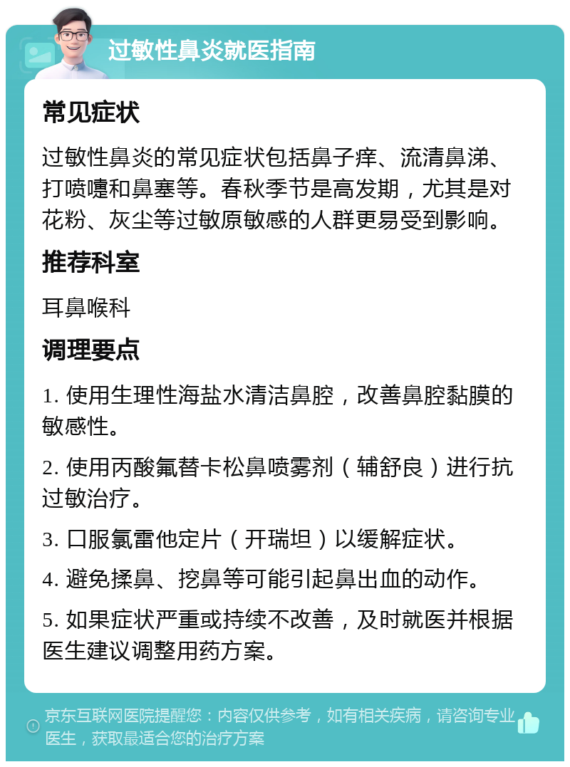 过敏性鼻炎就医指南 常见症状 过敏性鼻炎的常见症状包括鼻子痒、流清鼻涕、打喷嚏和鼻塞等。春秋季节是高发期，尤其是对花粉、灰尘等过敏原敏感的人群更易受到影响。 推荐科室 耳鼻喉科 调理要点 1. 使用生理性海盐水清洁鼻腔，改善鼻腔黏膜的敏感性。 2. 使用丙酸氟替卡松鼻喷雾剂（辅舒良）进行抗过敏治疗。 3. 口服氯雷他定片（开瑞坦）以缓解症状。 4. 避免揉鼻、挖鼻等可能引起鼻出血的动作。 5. 如果症状严重或持续不改善，及时就医并根据医生建议调整用药方案。