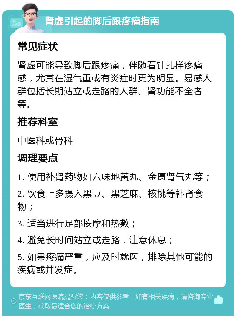 肾虚引起的脚后跟疼痛指南 常见症状 肾虚可能导致脚后跟疼痛，伴随着针扎样疼痛感，尤其在湿气重或有炎症时更为明显。易感人群包括长期站立或走路的人群、肾功能不全者等。 推荐科室 中医科或骨科 调理要点 1. 使用补肾药物如六味地黄丸、金匮肾气丸等； 2. 饮食上多摄入黑豆、黑芝麻、核桃等补肾食物； 3. 适当进行足部按摩和热敷； 4. 避免长时间站立或走路，注意休息； 5. 如果疼痛严重，应及时就医，排除其他可能的疾病或并发症。