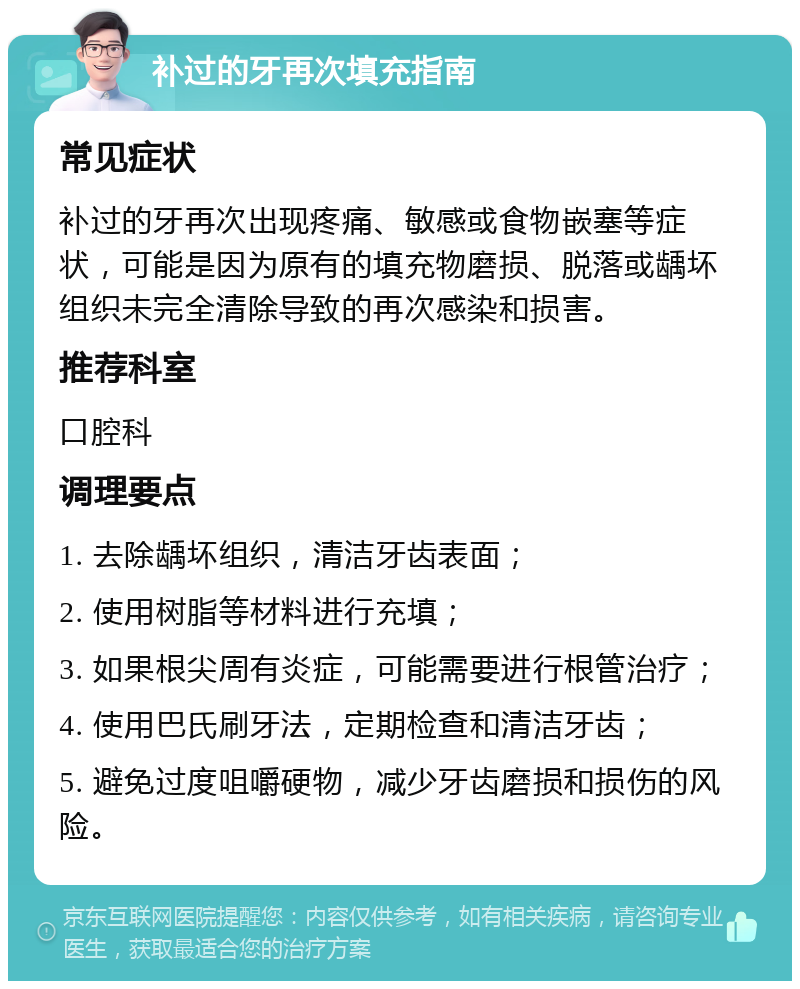 补过的牙再次填充指南 常见症状 补过的牙再次出现疼痛、敏感或食物嵌塞等症状，可能是因为原有的填充物磨损、脱落或龋坏组织未完全清除导致的再次感染和损害。 推荐科室 口腔科 调理要点 1. 去除龋坏组织，清洁牙齿表面； 2. 使用树脂等材料进行充填； 3. 如果根尖周有炎症，可能需要进行根管治疗； 4. 使用巴氏刷牙法，定期检查和清洁牙齿； 5. 避免过度咀嚼硬物，减少牙齿磨损和损伤的风险。