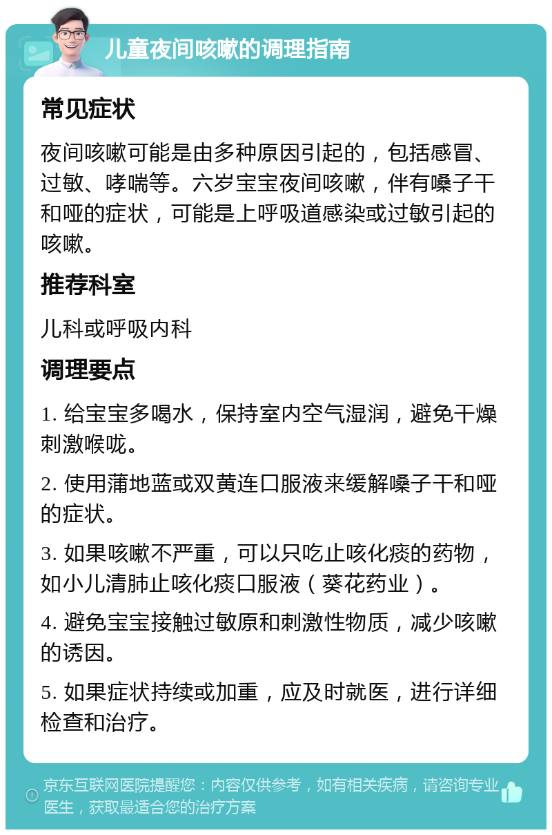 儿童夜间咳嗽的调理指南 常见症状 夜间咳嗽可能是由多种原因引起的，包括感冒、过敏、哮喘等。六岁宝宝夜间咳嗽，伴有嗓子干和哑的症状，可能是上呼吸道感染或过敏引起的咳嗽。 推荐科室 儿科或呼吸内科 调理要点 1. 给宝宝多喝水，保持室内空气湿润，避免干燥刺激喉咙。 2. 使用蒲地蓝或双黄连口服液来缓解嗓子干和哑的症状。 3. 如果咳嗽不严重，可以只吃止咳化痰的药物，如小儿清肺止咳化痰口服液（葵花药业）。 4. 避免宝宝接触过敏原和刺激性物质，减少咳嗽的诱因。 5. 如果症状持续或加重，应及时就医，进行详细检查和治疗。