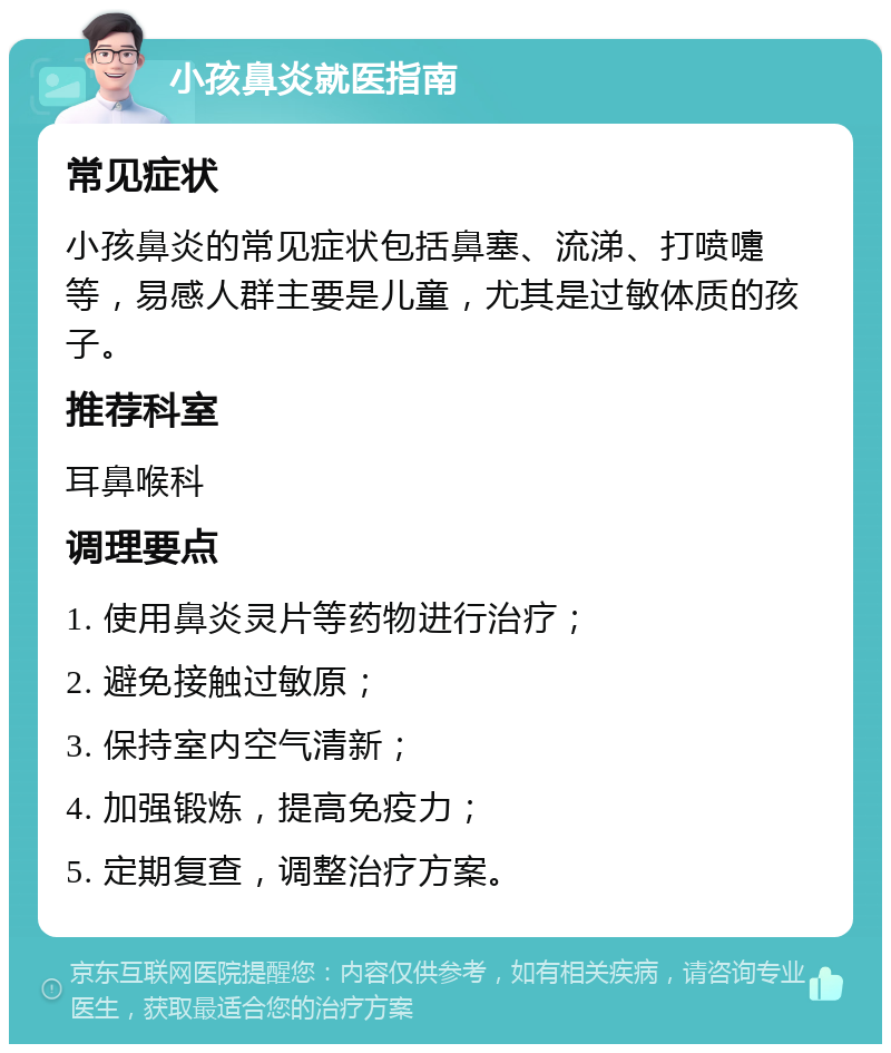 小孩鼻炎就医指南 常见症状 小孩鼻炎的常见症状包括鼻塞、流涕、打喷嚏等，易感人群主要是儿童，尤其是过敏体质的孩子。 推荐科室 耳鼻喉科 调理要点 1. 使用鼻炎灵片等药物进行治疗； 2. 避免接触过敏原； 3. 保持室内空气清新； 4. 加强锻炼，提高免疫力； 5. 定期复查，调整治疗方案。