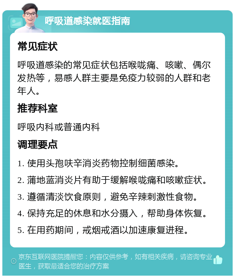 呼吸道感染就医指南 常见症状 呼吸道感染的常见症状包括喉咙痛、咳嗽、偶尔发热等，易感人群主要是免疫力较弱的人群和老年人。 推荐科室 呼吸内科或普通内科 调理要点 1. 使用头孢呋辛消炎药物控制细菌感染。 2. 蒲地蓝消炎片有助于缓解喉咙痛和咳嗽症状。 3. 遵循清淡饮食原则，避免辛辣刺激性食物。 4. 保持充足的休息和水分摄入，帮助身体恢复。 5. 在用药期间，戒烟戒酒以加速康复进程。