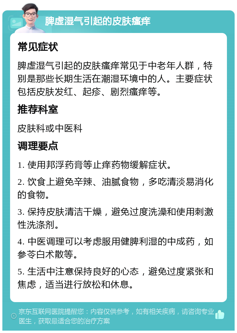 脾虚湿气引起的皮肤瘙痒 常见症状 脾虚湿气引起的皮肤瘙痒常见于中老年人群，特别是那些长期生活在潮湿环境中的人。主要症状包括皮肤发红、起疹、剧烈瘙痒等。 推荐科室 皮肤科或中医科 调理要点 1. 使用邦浮药膏等止痒药物缓解症状。 2. 饮食上避免辛辣、油腻食物，多吃清淡易消化的食物。 3. 保持皮肤清洁干燥，避免过度洗澡和使用刺激性洗涤剂。 4. 中医调理可以考虑服用健脾利湿的中成药，如参苓白术散等。 5. 生活中注意保持良好的心态，避免过度紧张和焦虑，适当进行放松和休息。