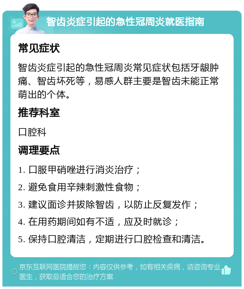 智齿炎症引起的急性冠周炎就医指南 常见症状 智齿炎症引起的急性冠周炎常见症状包括牙龈肿痛、智齿坏死等，易感人群主要是智齿未能正常萌出的个体。 推荐科室 口腔科 调理要点 1. 口服甲硝唑进行消炎治疗； 2. 避免食用辛辣刺激性食物； 3. 建议面诊并拔除智齿，以防止反复发作； 4. 在用药期间如有不适，应及时就诊； 5. 保持口腔清洁，定期进行口腔检查和清洁。