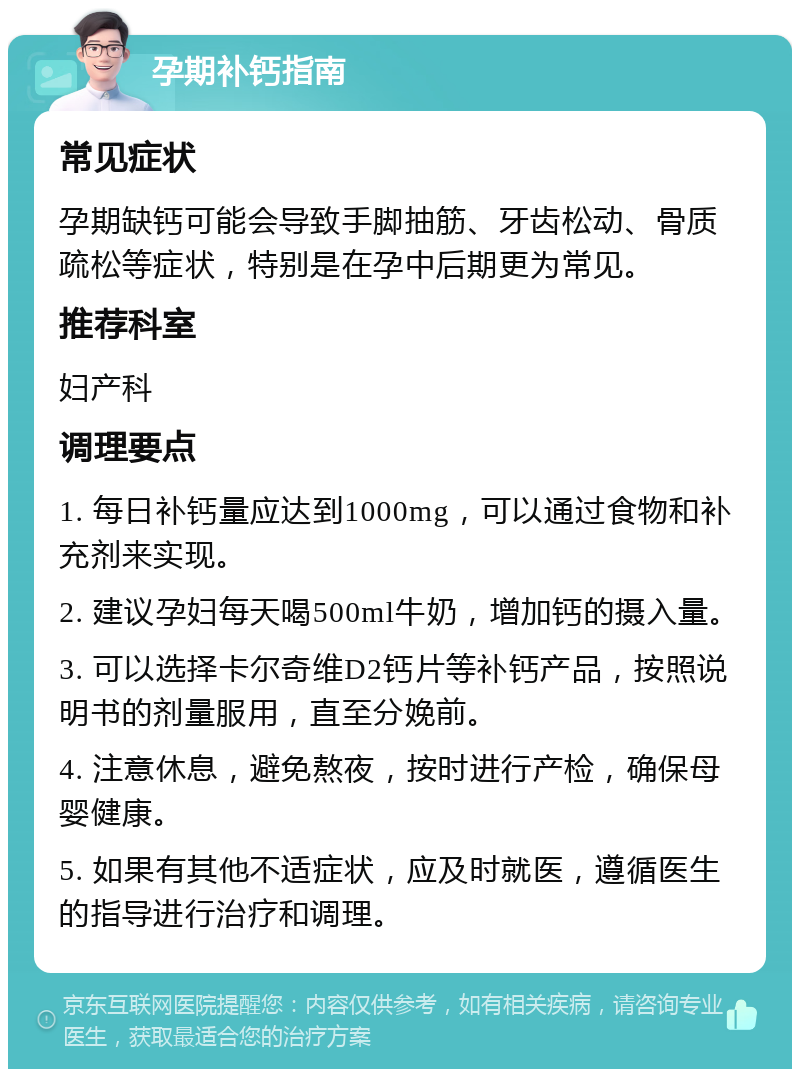 孕期补钙指南 常见症状 孕期缺钙可能会导致手脚抽筋、牙齿松动、骨质疏松等症状，特别是在孕中后期更为常见。 推荐科室 妇产科 调理要点 1. 每日补钙量应达到1000mg，可以通过食物和补充剂来实现。 2. 建议孕妇每天喝500ml牛奶，增加钙的摄入量。 3. 可以选择卡尔奇维D2钙片等补钙产品，按照说明书的剂量服用，直至分娩前。 4. 注意休息，避免熬夜，按时进行产检，确保母婴健康。 5. 如果有其他不适症状，应及时就医，遵循医生的指导进行治疗和调理。