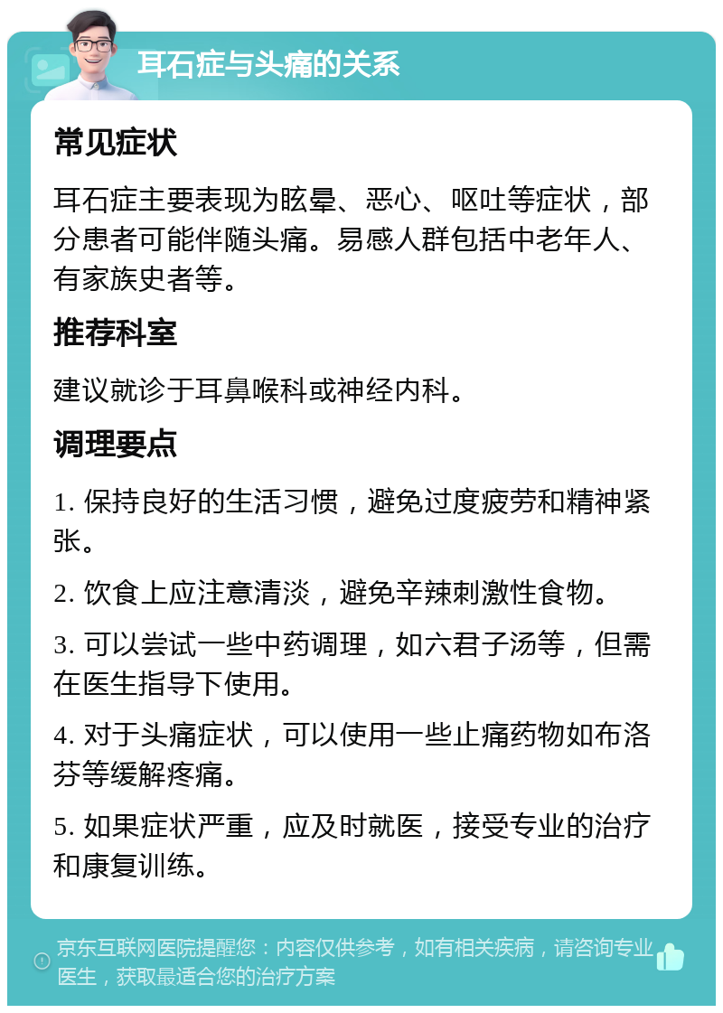 耳石症与头痛的关系 常见症状 耳石症主要表现为眩晕、恶心、呕吐等症状，部分患者可能伴随头痛。易感人群包括中老年人、有家族史者等。 推荐科室 建议就诊于耳鼻喉科或神经内科。 调理要点 1. 保持良好的生活习惯，避免过度疲劳和精神紧张。 2. 饮食上应注意清淡，避免辛辣刺激性食物。 3. 可以尝试一些中药调理，如六君子汤等，但需在医生指导下使用。 4. 对于头痛症状，可以使用一些止痛药物如布洛芬等缓解疼痛。 5. 如果症状严重，应及时就医，接受专业的治疗和康复训练。