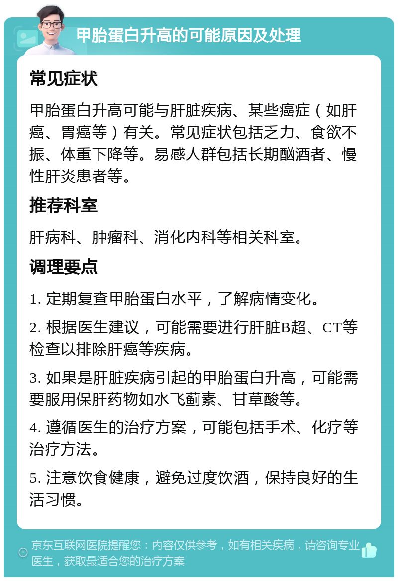 甲胎蛋白升高的可能原因及处理 常见症状 甲胎蛋白升高可能与肝脏疾病、某些癌症（如肝癌、胃癌等）有关。常见症状包括乏力、食欲不振、体重下降等。易感人群包括长期酗酒者、慢性肝炎患者等。 推荐科室 肝病科、肿瘤科、消化内科等相关科室。 调理要点 1. 定期复查甲胎蛋白水平，了解病情变化。 2. 根据医生建议，可能需要进行肝脏B超、CT等检查以排除肝癌等疾病。 3. 如果是肝脏疾病引起的甲胎蛋白升高，可能需要服用保肝药物如水飞蓟素、甘草酸等。 4. 遵循医生的治疗方案，可能包括手术、化疗等治疗方法。 5. 注意饮食健康，避免过度饮酒，保持良好的生活习惯。