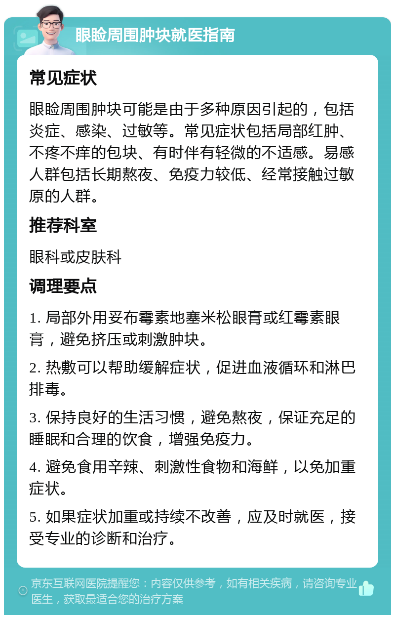 眼睑周围肿块就医指南 常见症状 眼睑周围肿块可能是由于多种原因引起的，包括炎症、感染、过敏等。常见症状包括局部红肿、不疼不痒的包块、有时伴有轻微的不适感。易感人群包括长期熬夜、免疫力较低、经常接触过敏原的人群。 推荐科室 眼科或皮肤科 调理要点 1. 局部外用妥布霉素地塞米松眼膏或红霉素眼膏，避免挤压或刺激肿块。 2. 热敷可以帮助缓解症状，促进血液循环和淋巴排毒。 3. 保持良好的生活习惯，避免熬夜，保证充足的睡眠和合理的饮食，增强免疫力。 4. 避免食用辛辣、刺激性食物和海鲜，以免加重症状。 5. 如果症状加重或持续不改善，应及时就医，接受专业的诊断和治疗。