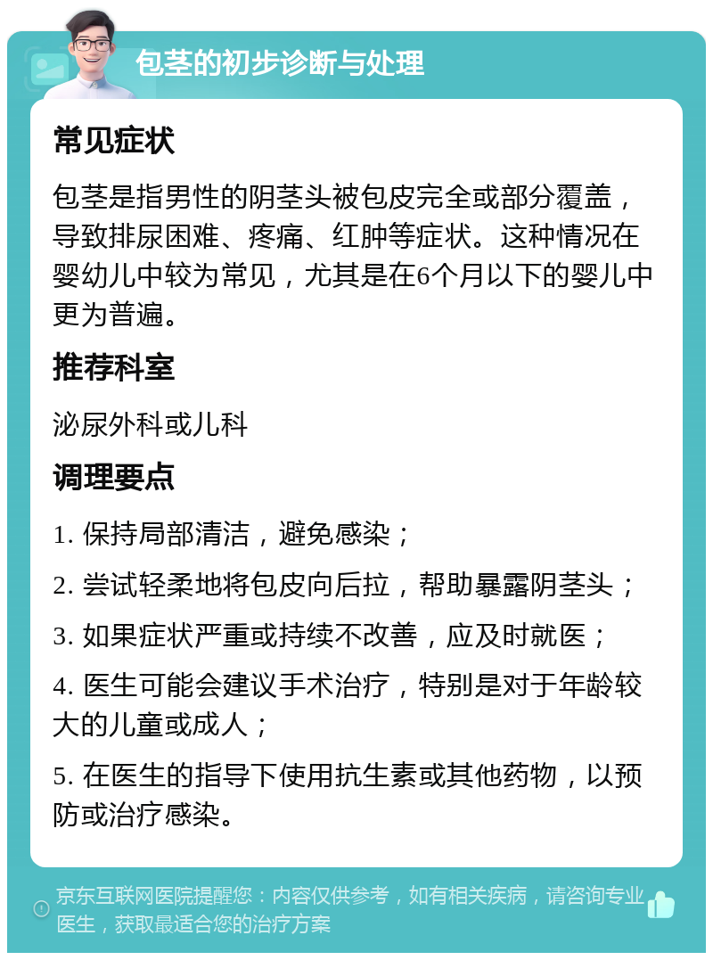 包茎的初步诊断与处理 常见症状 包茎是指男性的阴茎头被包皮完全或部分覆盖，导致排尿困难、疼痛、红肿等症状。这种情况在婴幼儿中较为常见，尤其是在6个月以下的婴儿中更为普遍。 推荐科室 泌尿外科或儿科 调理要点 1. 保持局部清洁，避免感染； 2. 尝试轻柔地将包皮向后拉，帮助暴露阴茎头； 3. 如果症状严重或持续不改善，应及时就医； 4. 医生可能会建议手术治疗，特别是对于年龄较大的儿童或成人； 5. 在医生的指导下使用抗生素或其他药物，以预防或治疗感染。