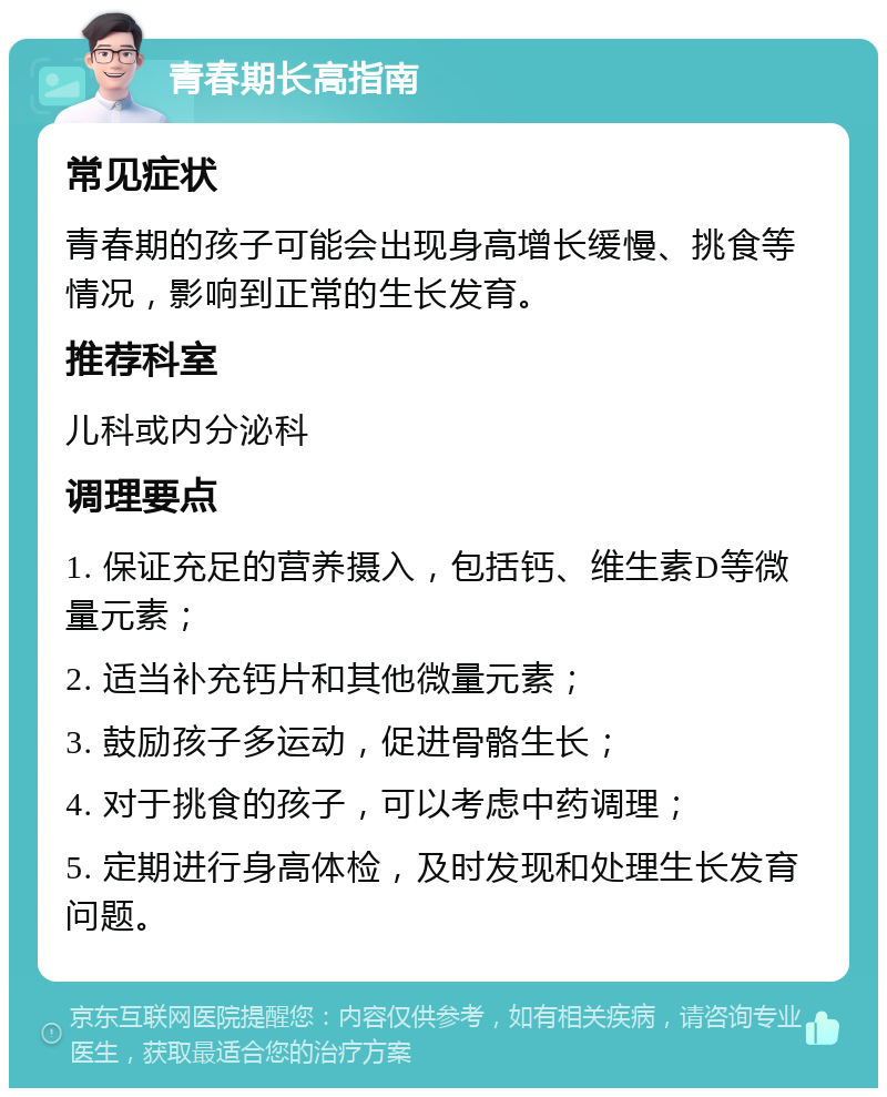 青春期长高指南 常见症状 青春期的孩子可能会出现身高增长缓慢、挑食等情况，影响到正常的生长发育。 推荐科室 儿科或内分泌科 调理要点 1. 保证充足的营养摄入，包括钙、维生素D等微量元素； 2. 适当补充钙片和其他微量元素； 3. 鼓励孩子多运动，促进骨骼生长； 4. 对于挑食的孩子，可以考虑中药调理； 5. 定期进行身高体检，及时发现和处理生长发育问题。