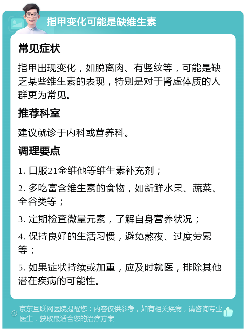 指甲变化可能是缺维生素 常见症状 指甲出现变化，如脱离肉、有竖纹等，可能是缺乏某些维生素的表现，特别是对于肾虚体质的人群更为常见。 推荐科室 建议就诊于内科或营养科。 调理要点 1. 口服21金维他等维生素补充剂； 2. 多吃富含维生素的食物，如新鲜水果、蔬菜、全谷类等； 3. 定期检查微量元素，了解自身营养状况； 4. 保持良好的生活习惯，避免熬夜、过度劳累等； 5. 如果症状持续或加重，应及时就医，排除其他潜在疾病的可能性。