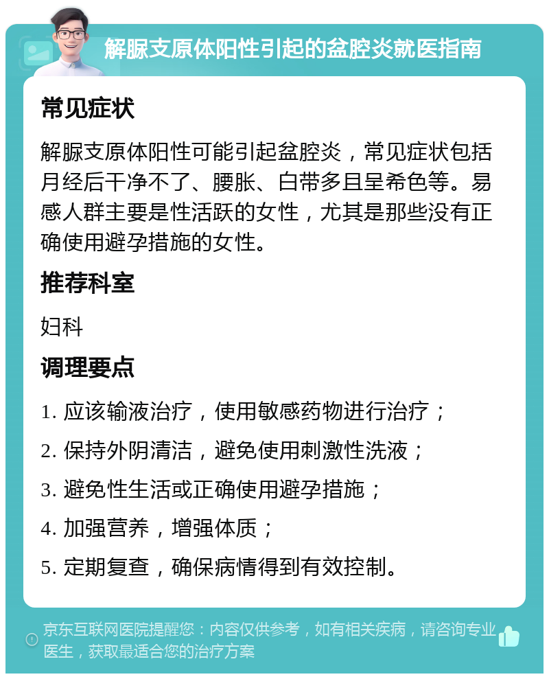 解脲支原体阳性引起的盆腔炎就医指南 常见症状 解脲支原体阳性可能引起盆腔炎，常见症状包括月经后干净不了、腰胀、白带多且呈希色等。易感人群主要是性活跃的女性，尤其是那些没有正确使用避孕措施的女性。 推荐科室 妇科 调理要点 1. 应该输液治疗，使用敏感药物进行治疗； 2. 保持外阴清洁，避免使用刺激性洗液； 3. 避免性生活或正确使用避孕措施； 4. 加强营养，增强体质； 5. 定期复查，确保病情得到有效控制。