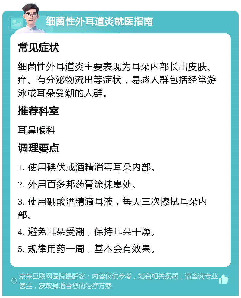 细菌性外耳道炎就医指南 常见症状 细菌性外耳道炎主要表现为耳朵内部长出皮肤、痒、有分泌物流出等症状，易感人群包括经常游泳或耳朵受潮的人群。 推荐科室 耳鼻喉科 调理要点 1. 使用碘伏或酒精消毒耳朵内部。 2. 外用百多邦药膏涂抹患处。 3. 使用硼酸酒精滴耳液，每天三次擦拭耳朵内部。 4. 避免耳朵受潮，保持耳朵干燥。 5. 规律用药一周，基本会有效果。