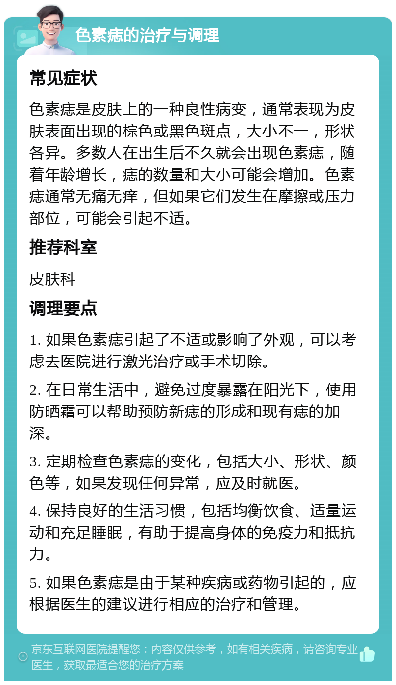 色素痣的治疗与调理 常见症状 色素痣是皮肤上的一种良性病变，通常表现为皮肤表面出现的棕色或黑色斑点，大小不一，形状各异。多数人在出生后不久就会出现色素痣，随着年龄增长，痣的数量和大小可能会增加。色素痣通常无痛无痒，但如果它们发生在摩擦或压力部位，可能会引起不适。 推荐科室 皮肤科 调理要点 1. 如果色素痣引起了不适或影响了外观，可以考虑去医院进行激光治疗或手术切除。 2. 在日常生活中，避免过度暴露在阳光下，使用防晒霜可以帮助预防新痣的形成和现有痣的加深。 3. 定期检查色素痣的变化，包括大小、形状、颜色等，如果发现任何异常，应及时就医。 4. 保持良好的生活习惯，包括均衡饮食、适量运动和充足睡眠，有助于提高身体的免疫力和抵抗力。 5. 如果色素痣是由于某种疾病或药物引起的，应根据医生的建议进行相应的治疗和管理。