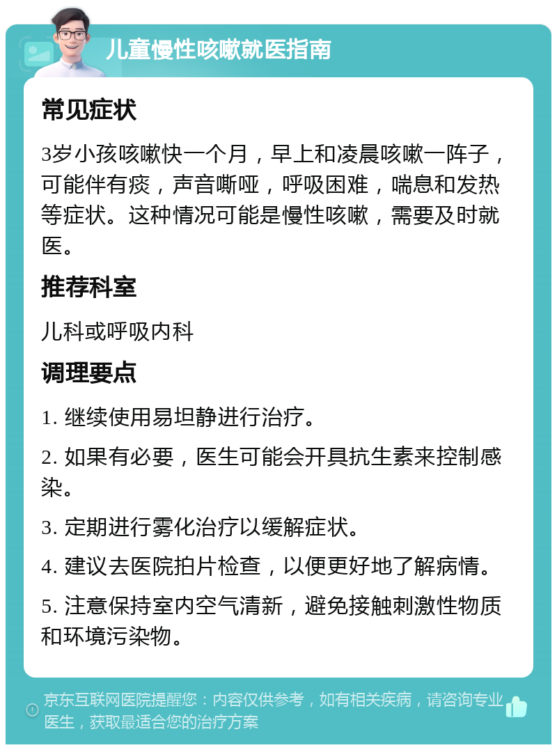 儿童慢性咳嗽就医指南 常见症状 3岁小孩咳嗽快一个月，早上和凌晨咳嗽一阵子，可能伴有痰，声音嘶哑，呼吸困难，喘息和发热等症状。这种情况可能是慢性咳嗽，需要及时就医。 推荐科室 儿科或呼吸内科 调理要点 1. 继续使用易坦静进行治疗。 2. 如果有必要，医生可能会开具抗生素来控制感染。 3. 定期进行雾化治疗以缓解症状。 4. 建议去医院拍片检查，以便更好地了解病情。 5. 注意保持室内空气清新，避免接触刺激性物质和环境污染物。