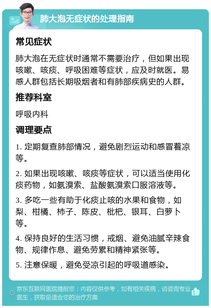 肺大泡无症状的处理指南 常见症状 肺大泡在无症状时通常不需要治疗，但如果出现咳嗽、咳痰、呼吸困难等症状，应及时就医。易感人群包括长期吸烟者和有肺部疾病史的人群。 推荐科室 呼吸内科 调理要点 1. 定期复查肺部情况，避免剧烈运动和感冒着凉等。 2. 如果出现咳嗽、咳痰等症状，可以适当使用化痰药物，如氨溴索、盐酸氨溴索口服溶液等。 3. 多吃一些有助于化痰止咳的水果和食物，如梨、柑橘、柿子、陈皮、枇杷、银耳、白萝卜等。 4. 保持良好的生活习惯，戒烟、避免油腻辛辣食物、规律作息、避免劳累和精神紧张等。 5. 注意保暖，避免受凉引起的呼吸道感染。