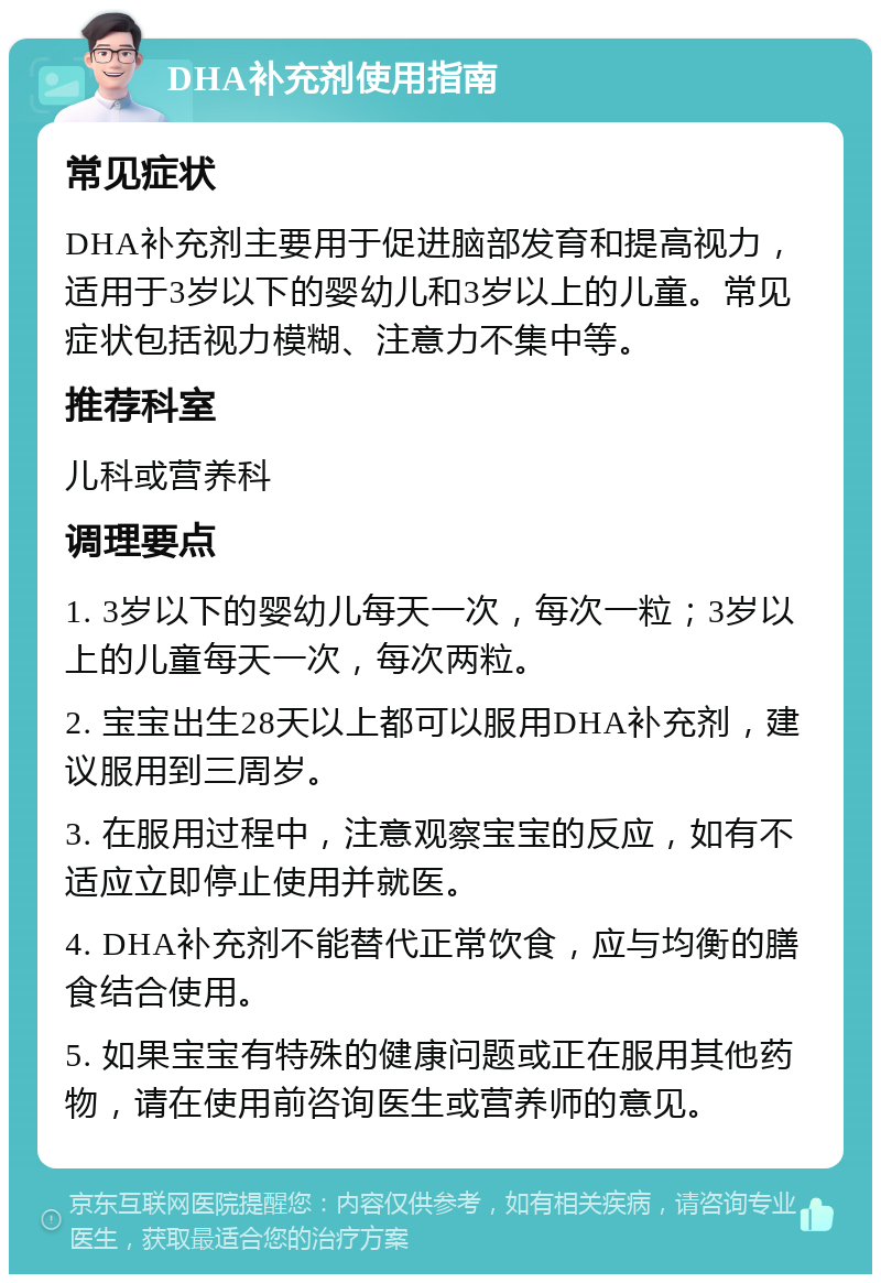 DHA补充剂使用指南 常见症状 DHA补充剂主要用于促进脑部发育和提高视力，适用于3岁以下的婴幼儿和3岁以上的儿童。常见症状包括视力模糊、注意力不集中等。 推荐科室 儿科或营养科 调理要点 1. 3岁以下的婴幼儿每天一次，每次一粒；3岁以上的儿童每天一次，每次两粒。 2. 宝宝出生28天以上都可以服用DHA补充剂，建议服用到三周岁。 3. 在服用过程中，注意观察宝宝的反应，如有不适应立即停止使用并就医。 4. DHA补充剂不能替代正常饮食，应与均衡的膳食结合使用。 5. 如果宝宝有特殊的健康问题或正在服用其他药物，请在使用前咨询医生或营养师的意见。