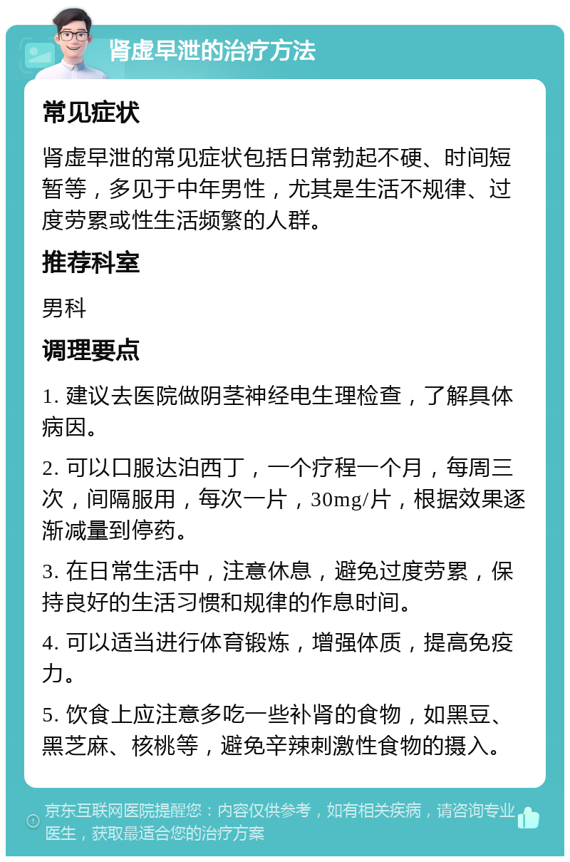 肾虚早泄的治疗方法 常见症状 肾虚早泄的常见症状包括日常勃起不硬、时间短暂等，多见于中年男性，尤其是生活不规律、过度劳累或性生活频繁的人群。 推荐科室 男科 调理要点 1. 建议去医院做阴茎神经电生理检查，了解具体病因。 2. 可以口服达泊西丁，一个疗程一个月，每周三次，间隔服用，每次一片，30mg/片，根据效果逐渐减量到停药。 3. 在日常生活中，注意休息，避免过度劳累，保持良好的生活习惯和规律的作息时间。 4. 可以适当进行体育锻炼，增强体质，提高免疫力。 5. 饮食上应注意多吃一些补肾的食物，如黑豆、黑芝麻、核桃等，避免辛辣刺激性食物的摄入。