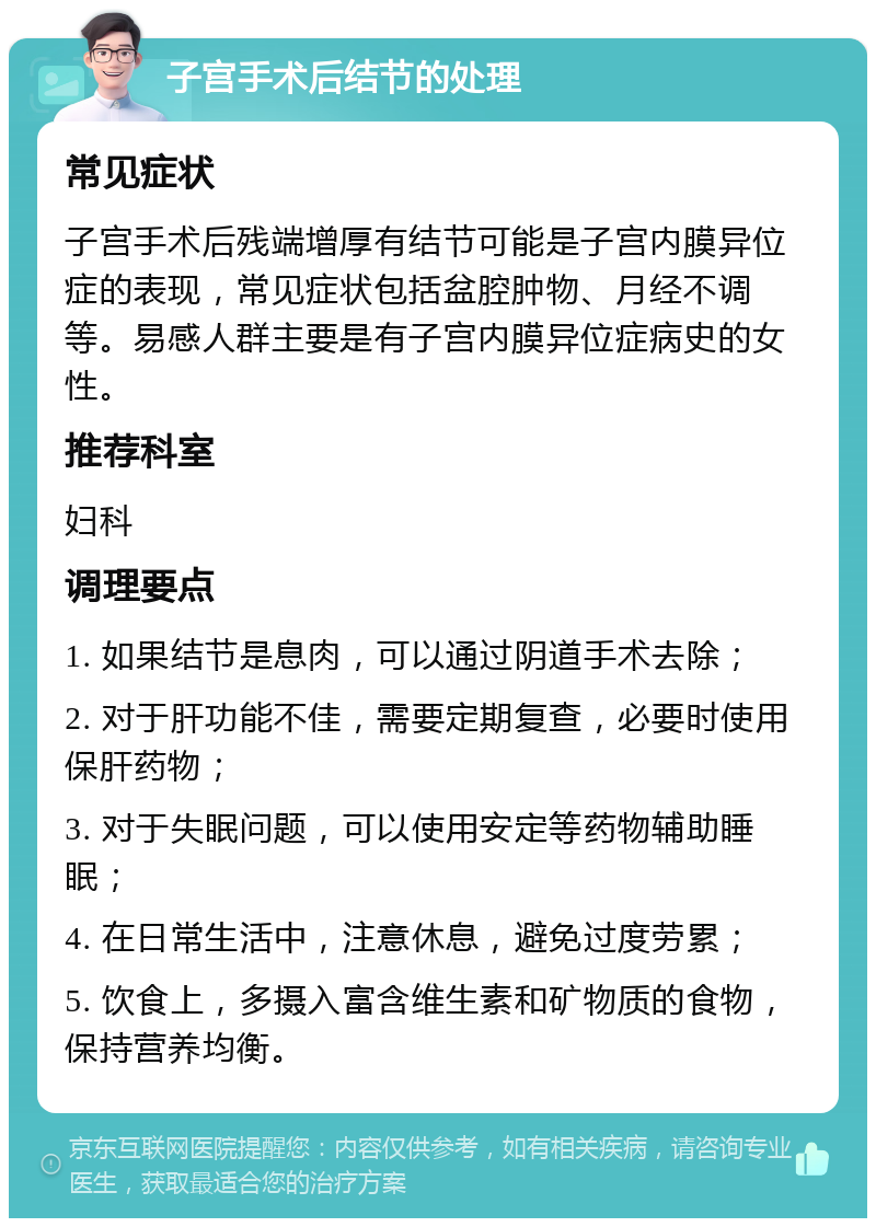 子宫手术后结节的处理 常见症状 子宫手术后残端增厚有结节可能是子宫内膜异位症的表现，常见症状包括盆腔肿物、月经不调等。易感人群主要是有子宫内膜异位症病史的女性。 推荐科室 妇科 调理要点 1. 如果结节是息肉，可以通过阴道手术去除； 2. 对于肝功能不佳，需要定期复查，必要时使用保肝药物； 3. 对于失眠问题，可以使用安定等药物辅助睡眠； 4. 在日常生活中，注意休息，避免过度劳累； 5. 饮食上，多摄入富含维生素和矿物质的食物，保持营养均衡。