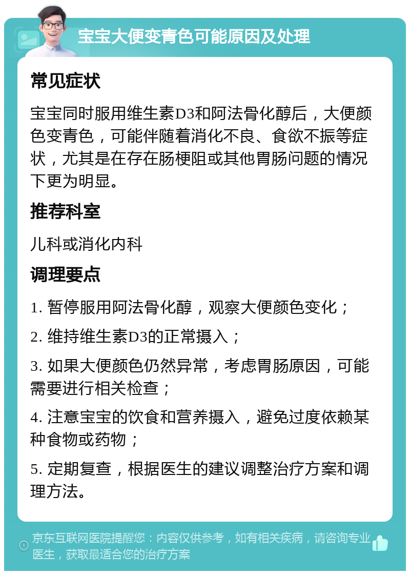 宝宝大便变青色可能原因及处理 常见症状 宝宝同时服用维生素D3和阿法骨化醇后，大便颜色变青色，可能伴随着消化不良、食欲不振等症状，尤其是在存在肠梗阻或其他胃肠问题的情况下更为明显。 推荐科室 儿科或消化内科 调理要点 1. 暂停服用阿法骨化醇，观察大便颜色变化； 2. 维持维生素D3的正常摄入； 3. 如果大便颜色仍然异常，考虑胃肠原因，可能需要进行相关检查； 4. 注意宝宝的饮食和营养摄入，避免过度依赖某种食物或药物； 5. 定期复查，根据医生的建议调整治疗方案和调理方法。