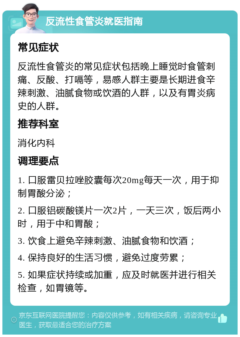 反流性食管炎就医指南 常见症状 反流性食管炎的常见症状包括晚上睡觉时食管刺痛、反酸、打嗝等，易感人群主要是长期进食辛辣刺激、油腻食物或饮酒的人群，以及有胃炎病史的人群。 推荐科室 消化内科 调理要点 1. 口服雷贝拉唑胶囊每次20mg每天一次，用于抑制胃酸分泌； 2. 口服铝碳酸镁片一次2片，一天三次，饭后两小时，用于中和胃酸； 3. 饮食上避免辛辣刺激、油腻食物和饮酒； 4. 保持良好的生活习惯，避免过度劳累； 5. 如果症状持续或加重，应及时就医并进行相关检查，如胃镜等。