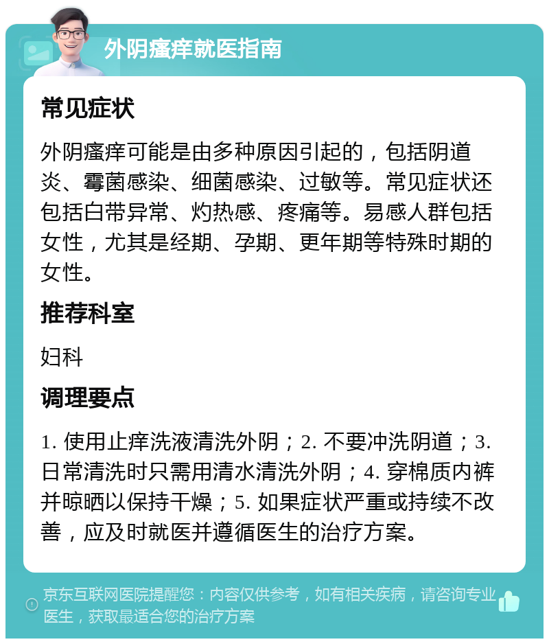 外阴瘙痒就医指南 常见症状 外阴瘙痒可能是由多种原因引起的，包括阴道炎、霉菌感染、细菌感染、过敏等。常见症状还包括白带异常、灼热感、疼痛等。易感人群包括女性，尤其是经期、孕期、更年期等特殊时期的女性。 推荐科室 妇科 调理要点 1. 使用止痒洗液清洗外阴；2. 不要冲洗阴道；3. 日常清洗时只需用清水清洗外阴；4. 穿棉质内裤并晾晒以保持干燥；5. 如果症状严重或持续不改善，应及时就医并遵循医生的治疗方案。