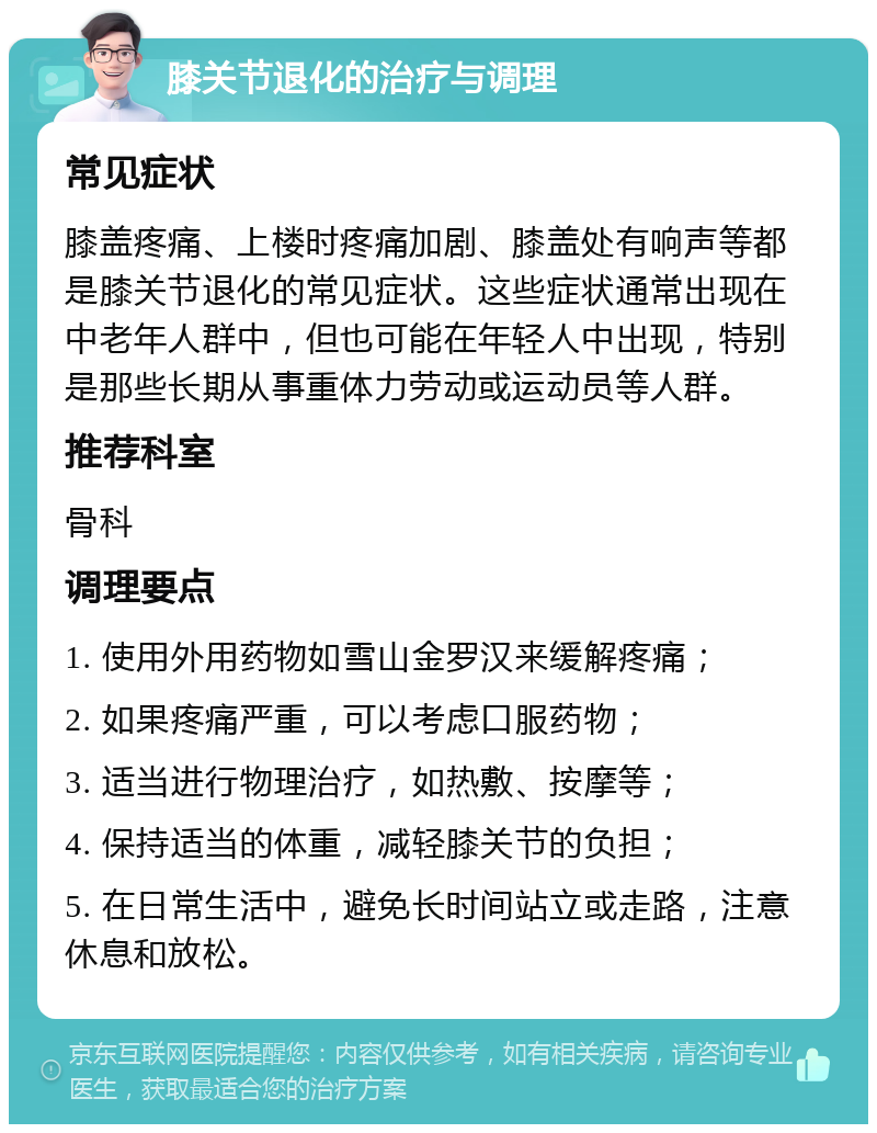 膝关节退化的治疗与调理 常见症状 膝盖疼痛、上楼时疼痛加剧、膝盖处有响声等都是膝关节退化的常见症状。这些症状通常出现在中老年人群中，但也可能在年轻人中出现，特别是那些长期从事重体力劳动或运动员等人群。 推荐科室 骨科 调理要点 1. 使用外用药物如雪山金罗汉来缓解疼痛； 2. 如果疼痛严重，可以考虑口服药物； 3. 适当进行物理治疗，如热敷、按摩等； 4. 保持适当的体重，减轻膝关节的负担； 5. 在日常生活中，避免长时间站立或走路，注意休息和放松。