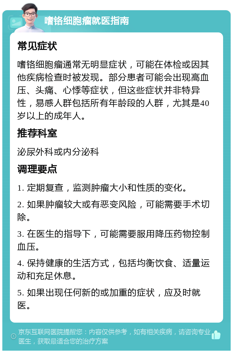 嗜铬细胞瘤就医指南 常见症状 嗜铬细胞瘤通常无明显症状，可能在体检或因其他疾病检查时被发现。部分患者可能会出现高血压、头痛、心悸等症状，但这些症状并非特异性，易感人群包括所有年龄段的人群，尤其是40岁以上的成年人。 推荐科室 泌尿外科或内分泌科 调理要点 1. 定期复查，监测肿瘤大小和性质的变化。 2. 如果肿瘤较大或有恶变风险，可能需要手术切除。 3. 在医生的指导下，可能需要服用降压药物控制血压。 4. 保持健康的生活方式，包括均衡饮食、适量运动和充足休息。 5. 如果出现任何新的或加重的症状，应及时就医。