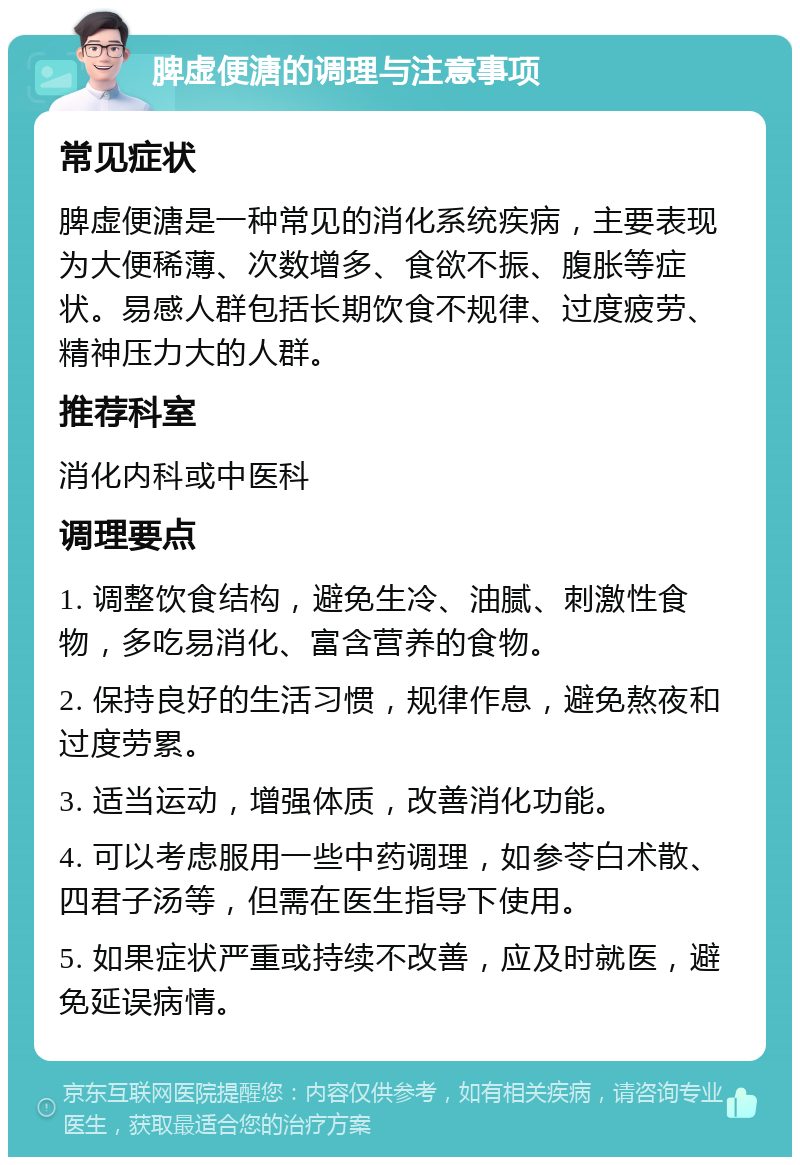 脾虚便溏的调理与注意事项 常见症状 脾虚便溏是一种常见的消化系统疾病，主要表现为大便稀薄、次数增多、食欲不振、腹胀等症状。易感人群包括长期饮食不规律、过度疲劳、精神压力大的人群。 推荐科室 消化内科或中医科 调理要点 1. 调整饮食结构，避免生冷、油腻、刺激性食物，多吃易消化、富含营养的食物。 2. 保持良好的生活习惯，规律作息，避免熬夜和过度劳累。 3. 适当运动，增强体质，改善消化功能。 4. 可以考虑服用一些中药调理，如参苓白术散、四君子汤等，但需在医生指导下使用。 5. 如果症状严重或持续不改善，应及时就医，避免延误病情。