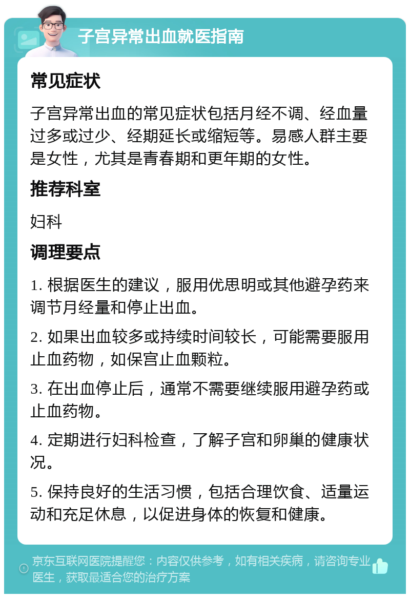 子宫异常出血就医指南 常见症状 子宫异常出血的常见症状包括月经不调、经血量过多或过少、经期延长或缩短等。易感人群主要是女性，尤其是青春期和更年期的女性。 推荐科室 妇科 调理要点 1. 根据医生的建议，服用优思明或其他避孕药来调节月经量和停止出血。 2. 如果出血较多或持续时间较长，可能需要服用止血药物，如保宫止血颗粒。 3. 在出血停止后，通常不需要继续服用避孕药或止血药物。 4. 定期进行妇科检查，了解子宫和卵巢的健康状况。 5. 保持良好的生活习惯，包括合理饮食、适量运动和充足休息，以促进身体的恢复和健康。