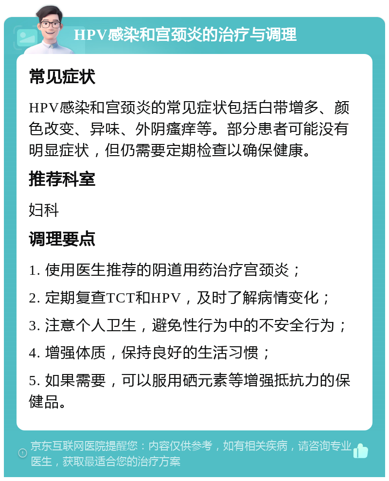 HPV感染和宫颈炎的治疗与调理 常见症状 HPV感染和宫颈炎的常见症状包括白带增多、颜色改变、异味、外阴瘙痒等。部分患者可能没有明显症状，但仍需要定期检查以确保健康。 推荐科室 妇科 调理要点 1. 使用医生推荐的阴道用药治疗宫颈炎； 2. 定期复查TCT和HPV，及时了解病情变化； 3. 注意个人卫生，避免性行为中的不安全行为； 4. 增强体质，保持良好的生活习惯； 5. 如果需要，可以服用硒元素等增强抵抗力的保健品。