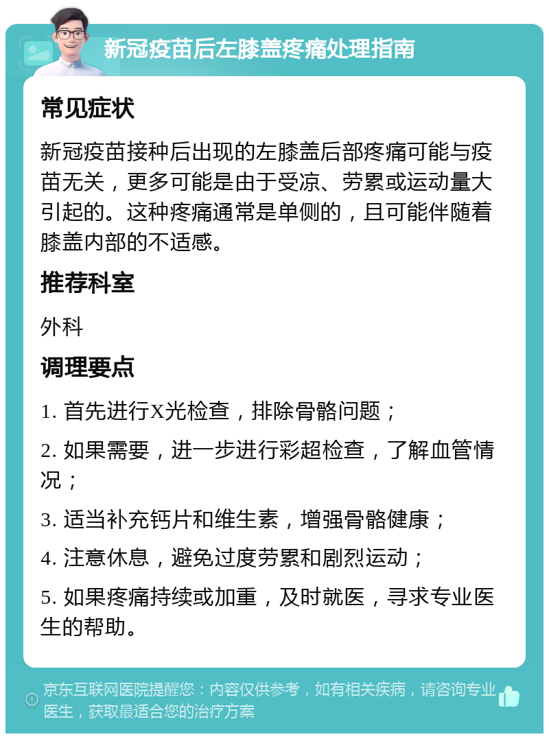 新冠疫苗后左膝盖疼痛处理指南 常见症状 新冠疫苗接种后出现的左膝盖后部疼痛可能与疫苗无关，更多可能是由于受凉、劳累或运动量大引起的。这种疼痛通常是单侧的，且可能伴随着膝盖内部的不适感。 推荐科室 外科 调理要点 1. 首先进行X光检查，排除骨骼问题； 2. 如果需要，进一步进行彩超检查，了解血管情况； 3. 适当补充钙片和维生素，增强骨骼健康； 4. 注意休息，避免过度劳累和剧烈运动； 5. 如果疼痛持续或加重，及时就医，寻求专业医生的帮助。