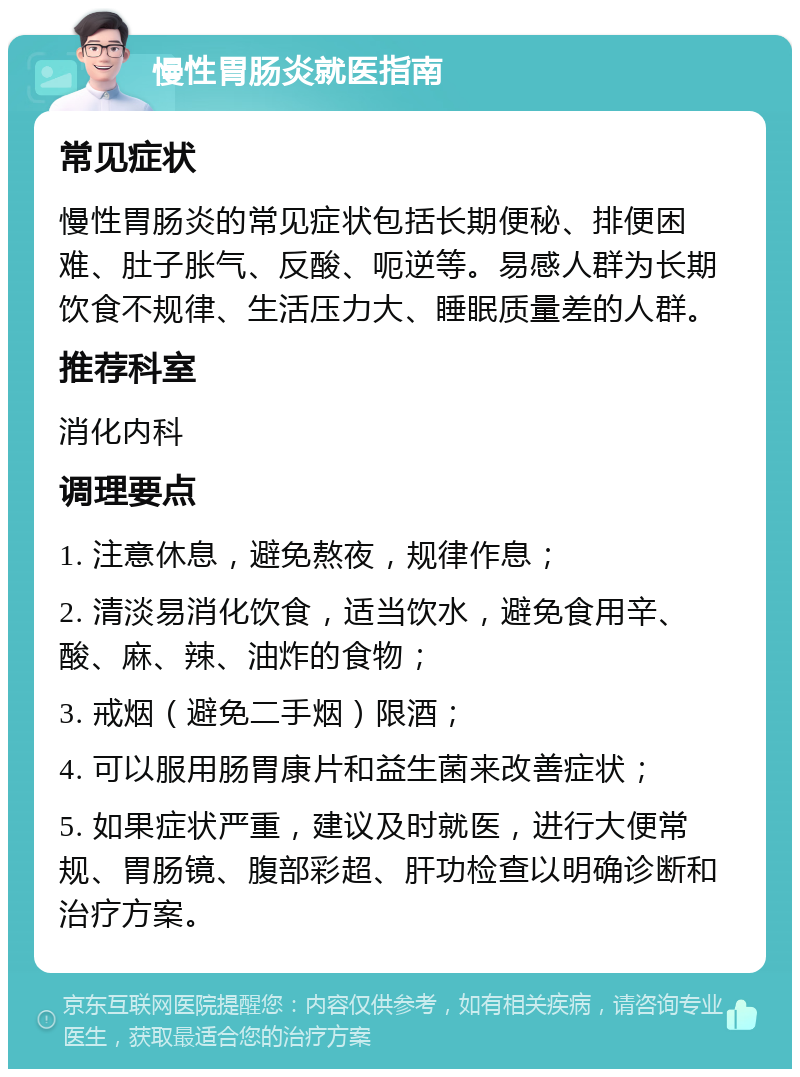 慢性胃肠炎就医指南 常见症状 慢性胃肠炎的常见症状包括长期便秘、排便困难、肚子胀气、反酸、呃逆等。易感人群为长期饮食不规律、生活压力大、睡眠质量差的人群。 推荐科室 消化内科 调理要点 1. 注意休息，避免熬夜，规律作息； 2. 清淡易消化饮食，适当饮水，避免食用辛、酸、麻、辣、油炸的食物； 3. 戒烟（避免二手烟）限酒； 4. 可以服用肠胃康片和益生菌来改善症状； 5. 如果症状严重，建议及时就医，进行大便常规、胃肠镜、腹部彩超、肝功检查以明确诊断和治疗方案。